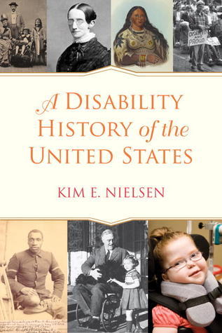 A book cover. Three photographs and 1 painting are in the upper third of the cover, 3 photographs are in the lower third. They are all of people from different time periods. Between the two rows is a cream shape with writing. The writing reads "A Disability History of the United States" in large, orange, partial cursive, and the authors name "Kim E. Nielsen" in slightly smaller red writing below this. /end