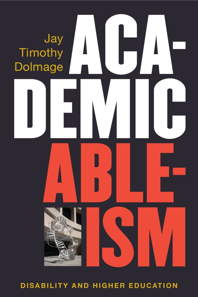 A book cover. It is black with writing. From top to bottom it reads:
The authors name, "Jay Timothy Dolmage", upper left, in yellow.
"Academic" in large, white capitals from the upper right and across the upper centre of the image.
"Ableism" in large, red capitals across the lower centre of the image to the lower right conrer.
"Disability and Higher Education" in smaller, yellow capitals across the bottom of the image.
A small photograph of some kind of statue is placed next to "Ableism". /end