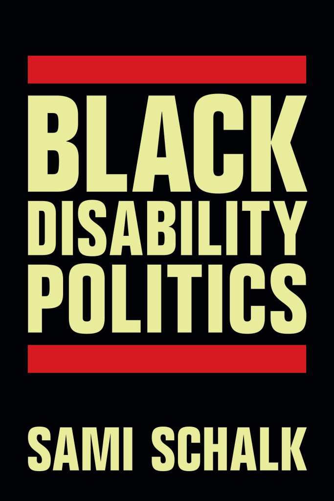 A book cover. The background is solid black. Large yellow writing can be seen across the first two thirds. It reads "Black Disability Politics" in all caps, with a red bar at the top of "black", and a red bar below "politics". Below the second bar, the author's name, "Sami Schalk", in a slightly smaller, yellow font, still in all caps. /end