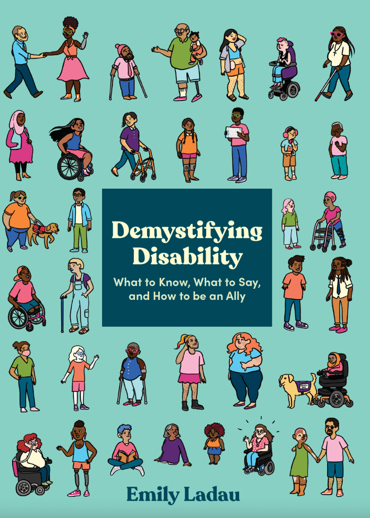 A book cover. The background is teal, with rows of people, of various ethnicities and with various disabilities, across the length of it. In the centre of the cover, a dark blue box with text. The text, in pale yellow font, is:
The title "Demystifying Disability"
And the subtitle "What to Know, What to Say and How to be an Ally" immediately below this. 
The author's name "Emily Ladau" is at the bottom of the cover in dark blue. /end