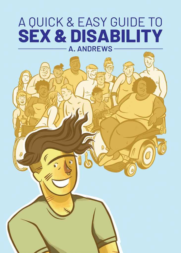 A book cover. The background is light blue. At the top, the title "A Quick & Easy Guide to Sex & Disability" is written in dark blue writing. "Sex & Disability" is in a bolder font. Directly below this, in smaller, dark blue font, the authors name "A. Andrews". Below this, a large group of people, of various appearances, outlined in yellow. A figure in the forefront, not outlined in yellow, is wearing a green short sleeved shirt, has short brown hair, and is smiling. /end