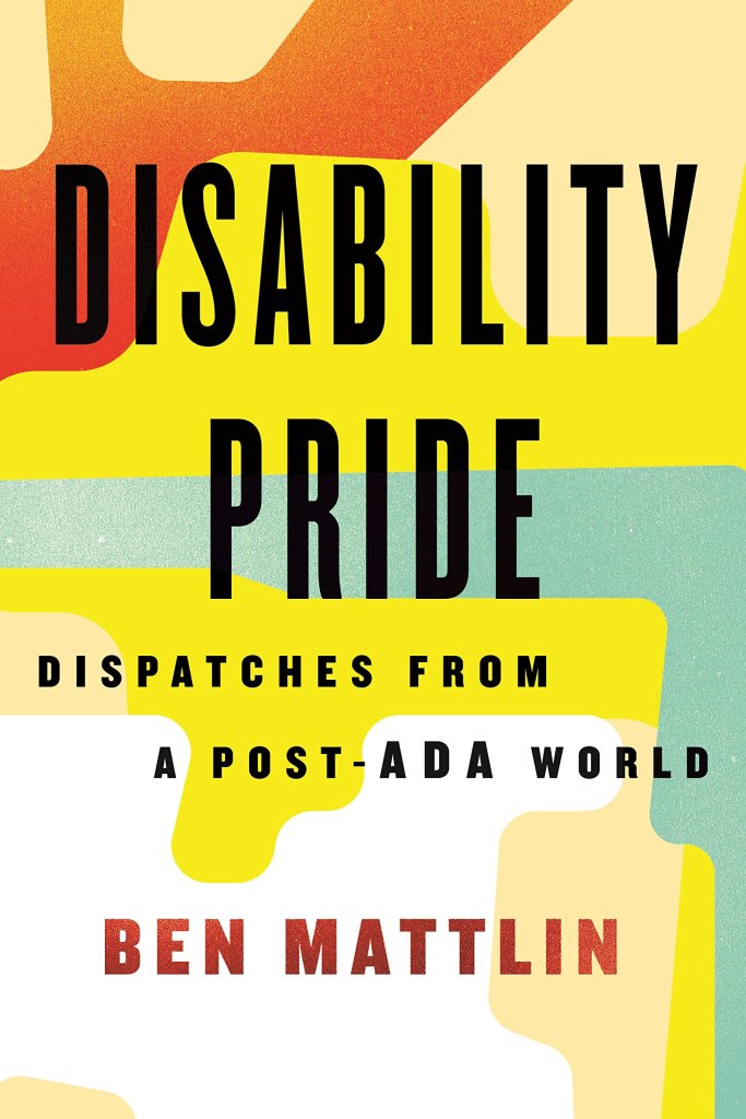 A book cover. The background is made of simple, colourful red, cream, white, yellow and teal shapes. Large text reads, from top to bottom:
"Disability Pride" in large, black capitals,
"Dispatches from a Post-ADA World"in smaller, black capitals,
"Ben Mattlin", in slightly bigger red capitals. /end
