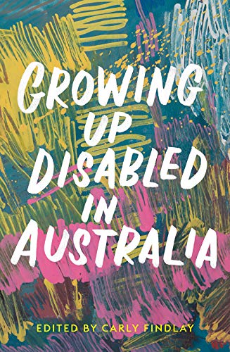 A book cover. The background is a piece of abstract art, consisting of a series of colourful blue, yellow, pink and white scribbles. Large white writing across the centre reads:
The title "Growing Up Disabled in Australia" in capitals.
At the bottom of the cover, in smaller yellow capitals, text reads "Edited by Carly Findlay" /end