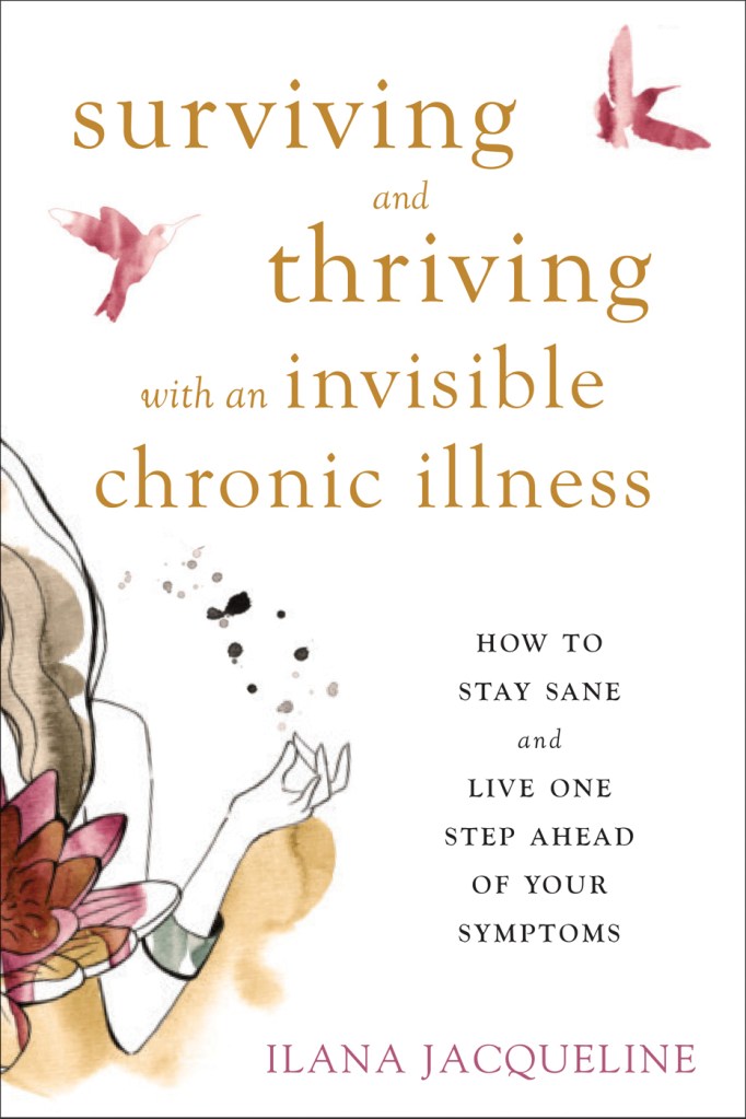A book cover. The background is white. A watercolour painting on the left side of the cover, in the lower half, shows the long brown hair, bare shoulder and arm of a person. Half of a red flower is in front of them. The title "Surviving and Thriving with an Invisible Chronic Illness" is in the top half of the cover, in lowercase, gold writing. Two red watercolour birds are on either side. The subtitle "How to Stay Sane and Live One Step Ahead of Your Symptoms" is in smaller, black capitals, to the right of the watercolour person. The author's name "Ilana Jacqueline" is at the bottom of the cover in slightly larger red capitals. /end