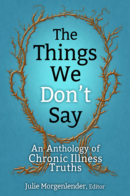 A book cover. The background is a teal blue. In the centre of the cover, from the top to the bottom, art of brown thorns arranged to make the outline of a human head. In the centre of the cover, inside the head, the title "The Things We Don't Say" is written in large black writing. "Don't" is written in white. Below the head, the subtitle "An Anthology of Chronic Illness Truths" is written in smaller white writing. The editor's name "Julie Morgenlender, Editor" is written at the bottom of the cover in smaller white writing. /end