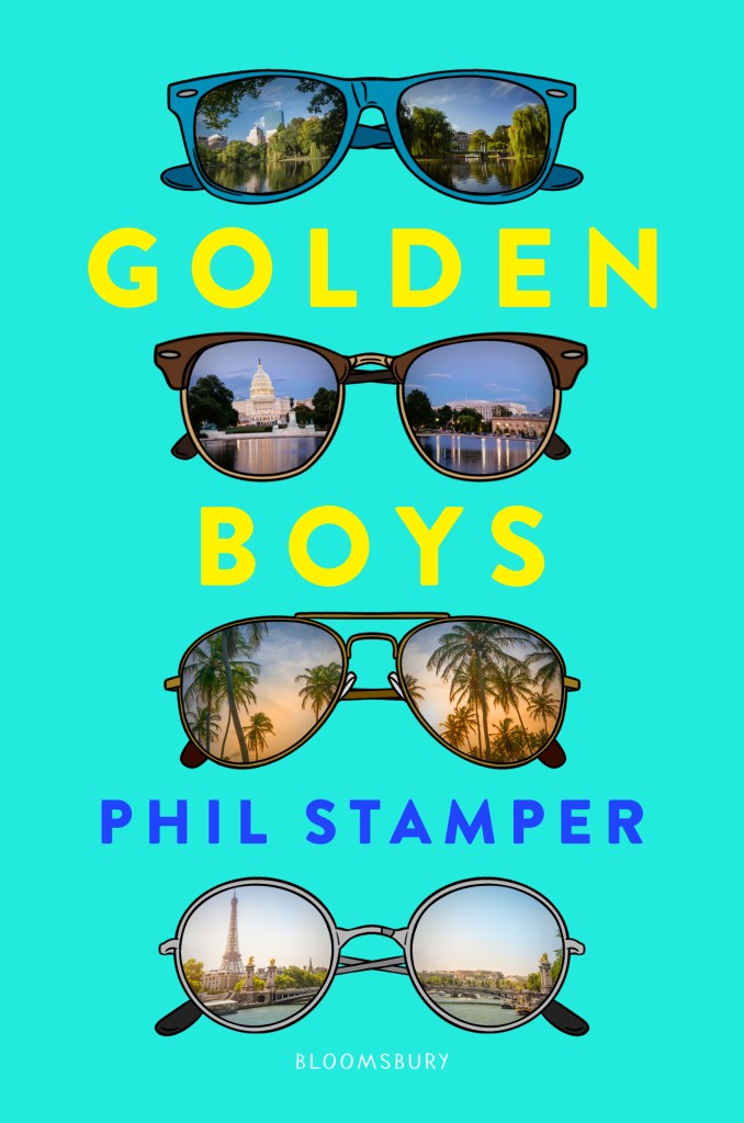 A book cover. The background is bright turquoise. Text on the cover is separated by art of four sunglasses. Each pair of glasses has a different scene reflected in the lenses. The first pair is blue, with the image of a lake surrounded by trees reflected in the lens. The first word of the title "Golden" is below this in large yellow caps. The second pair of glasses is brown with winged frames, with US Capitol building reflected in the lens. The second word of the title "Boys" is below this in large yellow caps. The third pair of sunglasses are brown, with palm trees and a sunset reflected in the lens. The author's name "Phil Stamper" is below this in smaller blue caps. The fourth pair of sunglasses are round and grey, with a scene of Paris and the Eiffel Tower reflected in the lens. Below this, in small, faint white writing, the name of the publisher "Bloomsbury". /end