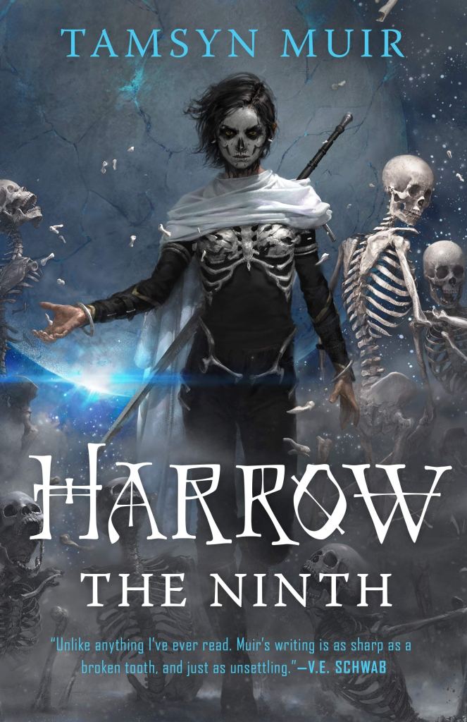 A book cover. The author's name "Tamsyn Muir" is at the top in light blue capitals. The title "Harrow the Ninth" is written in the centre of the lower half, in large white capitals. A quote from V. E. Schwab reads "Unlike anything I've ever read. Muir's writing is as sharp as a broken tooth, and just as unsettling." in small light blue writing at the bottom of the page. In the background, a woman dressed in all black, with short black hair, a white shawl across her shoulders, a long sword strapped to her back, and a bone ribcage over her own black top. She is wearing white and black face paint to resemble a skull. Behind her, skeletons and scattered bones, in front of a large grey planet. /end