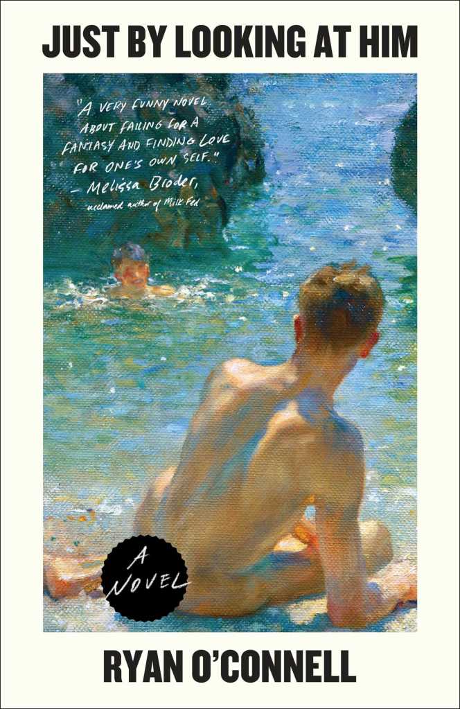 A book cover. The title "Just by Looking at Him" is written at the top in black saps. The author's name "Ryan O'Connell" is at the bottom in black caps. The background is cream. In the centre, large art of two men by water. One man is in the water, the other is out of the water with his back to the audience. He is naked. A black sticker is covering his bottom. White text in the sticker reads "A Novel". In the upper right corner of the art, below the title, a quote from Melissa Broder reads "A very funny novel about falling for a fantasy and finding love for one's own self." in smaller white caps. /end