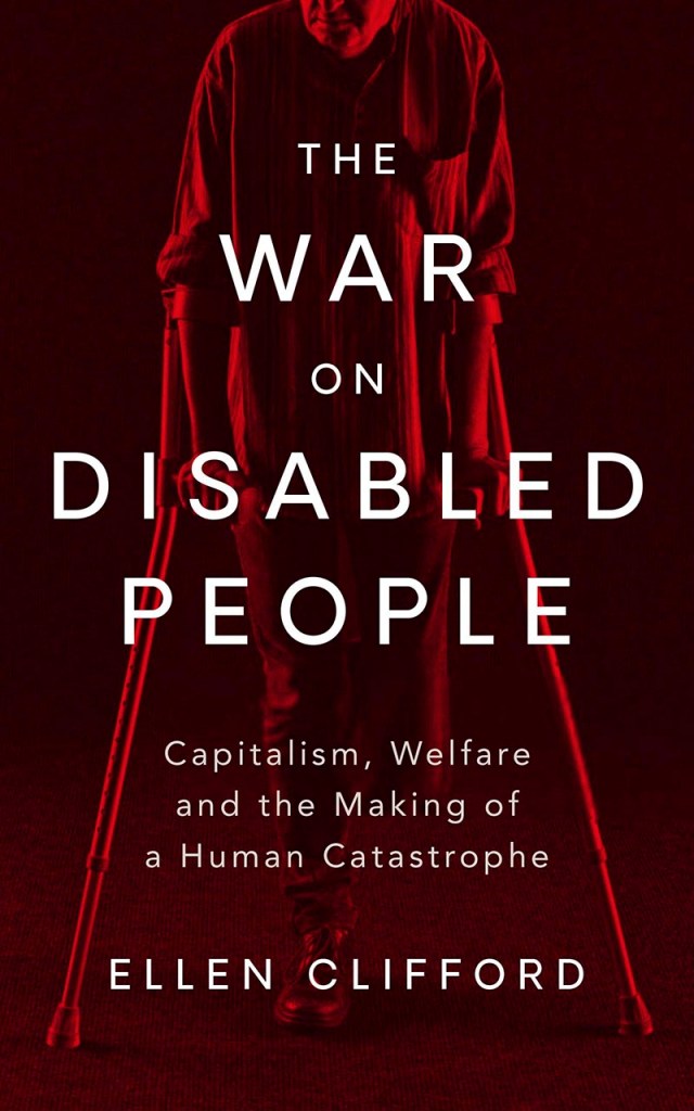 A book cover. The background is dark red. Down the centre of the book, the red figure of a person can be seen. They are using forearm crutches and are missing their left leg below the knee. White text in front on top of them. It reads: 
The title "The War on Disabled People" in large caps
The subtitle "Capitalism, Welfare, and the Making of a Human Catastrophe" in smaller writing
The author's name "Ellen Clifford" in slightly bigger caps. /end