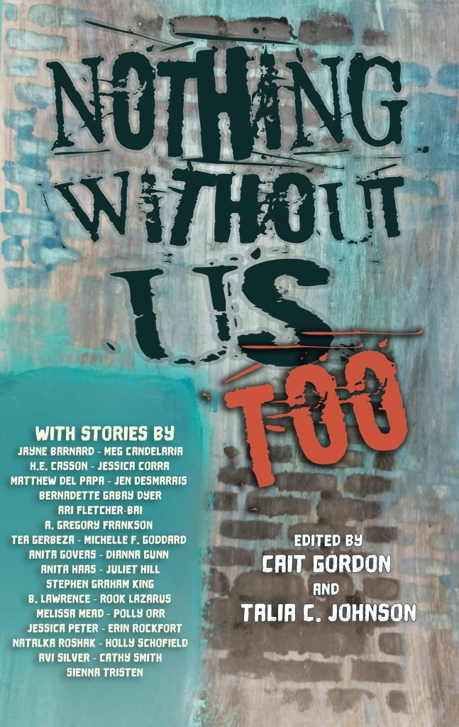 A book cover. The title "Nothing Without Us Too" is written from the top to the centre in large black caps, except for "Too" which is written in red caps. Directly below this, in small white caps, the names of the editors "Cait Gordon" and "Talia C. Johnson". Down the lower left side, written in a blue box in smaller white caps, the names of everyone who has contributed to the book. The background is a brick wall with splotches of blue. The title has been made to look like a fading and scratched painted on sign. The box with the list of contributors looks like thick spray paint. /end