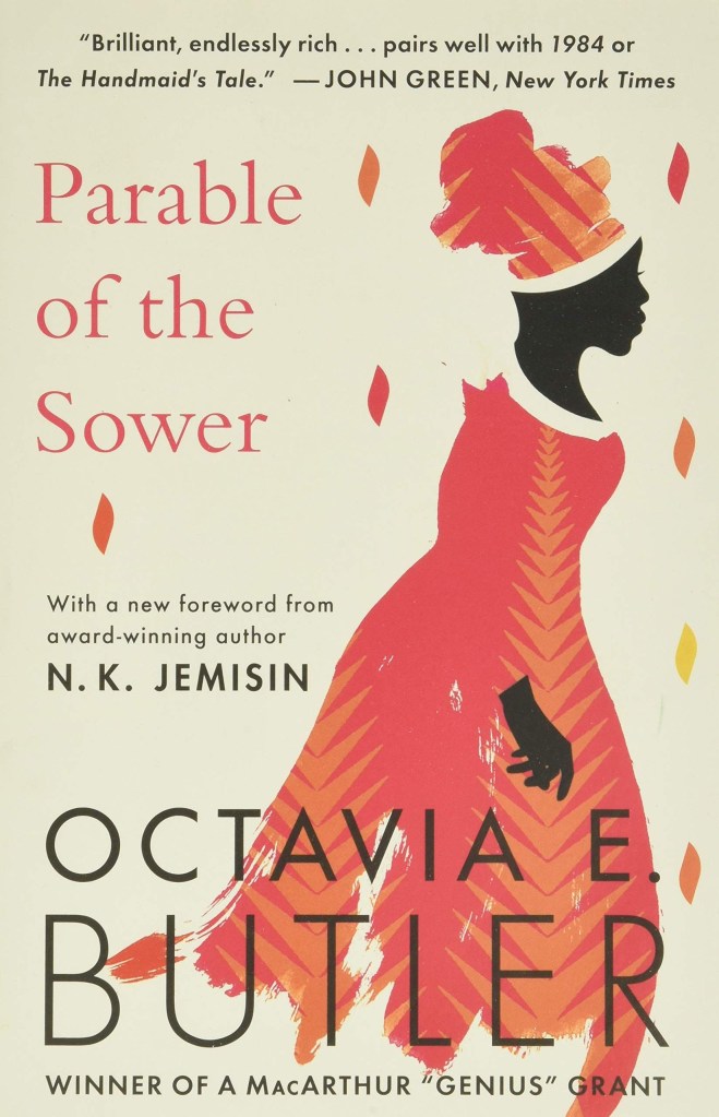 A book cover. A quote from author John Green reads "Brilliant, endlessly rich... pairs well with 1984 or The Handmaid's Tale." in black writing at the top of the cover. The title"Parable of the Sower" is directly lower left of this in larger white writing. Below this, lower centre left on the cover, text reading "with a new foreword from award-winning author N. K. Jemisin" in black writing. "N. K. Jemisin" is written in bold black caps. At the bottom of the cover, the author's name "Octavia E. Butler" in large black caps. Directly below this, text reading "Winner of a MacArthur 'Genius' Grant" in small black caps. The background is a dark cream colour. On the right hand side, the faceless figure of a black woman in a long red dress, with a red scarf wrapped around her hair at the top of her head. /end