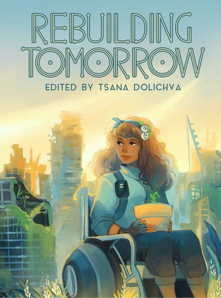 A book cover. The title "Rebuilding Tomorrow" is written at the top in large green and cream capitals. The editor's name "Tsana Dolichva" is directly below this in smaller green capitals. The background shows art of a young, brown-skinned woman sitting in a wheelchair in front of a ruined city. The woman is in the foreground, and has long wavy brown hair, a blue head band with white flowers, a long sleeved blue jumper, dark three quarter length jeans and his holding a plant pot on her lap. Her wheelchair appears to be surrounded by wheat grass. Light from the sun is shining onto the ruined buildings behind her. On the right side of the cover, in the background, there appears to be some kind of construction crane. /end