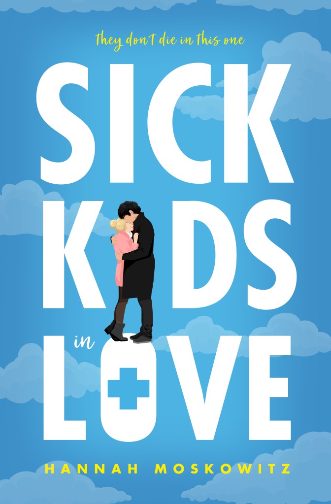 A book cover. The tag line "They don't die in this one" is written in small, yellow, blended cursive print script. The title "Sick Kids in Love" is written down the length of the centre of the cover in large white capitals. The "I" in kids is replaced with two people standing together in an embrace. The hole in the middle of the "O" in "love" is a medical cross symbol. The author's name "Hannah Moskowitz" is written at the bottom of the cover in small yellow capitals. The background is blue with faint clouds dotted around. The two embracing couple in the title are standing on the "O" in "love". The person on the left has blonde hair tied into a bun, a short pink, long-sleeved dress, black stockings and black ankle boots. They are being embraced by the person on the right. The person on the right has short black hair, a long black coat, black pants and black shoes. Both people are faceless. /end