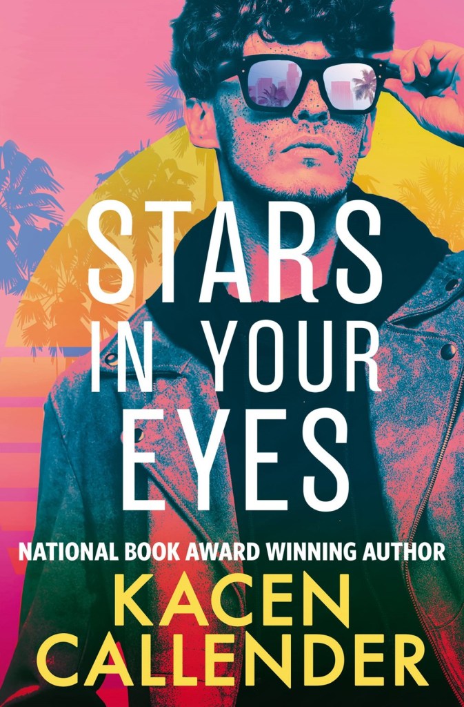 A book cover. The title "Stars in Your Eyes" is written in the centre in large white capitals. Directly below this, smaller white text reads "National Book Award Winning Author" in capitals. Directly below this, at the bottom of the cover, the author's name "Kacen Callender" in large yellow capitals. The entire background is pink hued. Across the right side and centre of the cover, art of a man with short curly hair and sunglasses. He his wearing a dark scarf over a possibly leather jacket. His left hand is pinching the rim of the sunglasses. In the lens of the glasses, pink palm trees and buildings are reflected. Behind him, more palm trees and a large, faint semi-circle with several thick yellow lines behind it. /end