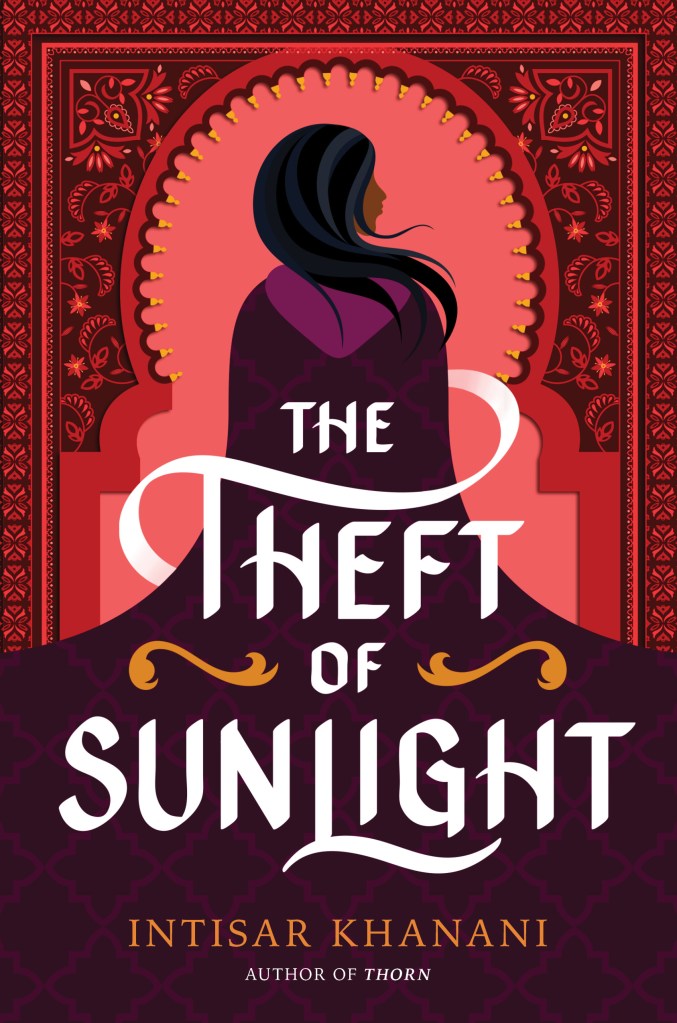 A book cover. The title "The Theft of Sunlight" is written in the lower centre half of the cover in large white capitals. A curvy orange line is on either side of "of". The author's name "Intisar Khanani" is written below the title in small orange capitals. Text reading "Author of Thorn" is directly below this in very small white capitals. The background is red, with intricate patterning along the border and upper corners. The art forms a pale red arch in the centre. In the arch, art of a woman that stretches the length of the cover. She has brown skin and dark, striped black hair. Her back is turned to the audience. She is wearing a long purple cloak that covers her entire body, except her head. It flares out at the bottom, covering the lower half of the cover. /end