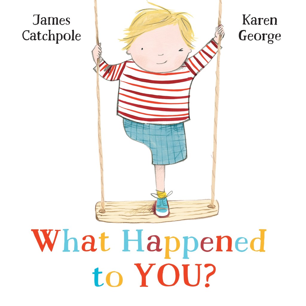 A book cover. The background is white. The author's name "James Catchpole" is written in the upper left corner in black writing. The illustrator's name "Karen George" is written in the upper right corner in black writing. The title "What Happened to You?" is written at the bottom of the cover in large, alternating red, blue and yellow lettering. Down the centre of the cover, art of a young blonde boy standing on a wooden swing. He is wearing a long-sleeved, striped white and red short, and blue shorts. He has no right leg. /end