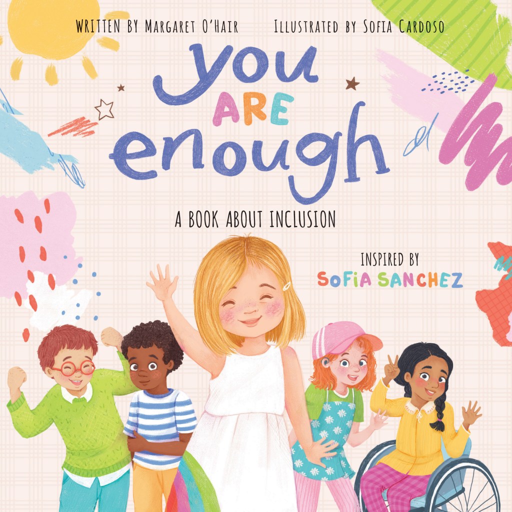 A book cover. The names of the author "Margaret O'Hair" and illustrator "Sofia Cardoso" are written at the top in small black capitals. The title "You Are Enough" is written directly below, in the upper centre, in large writing. "You" and "Enough" are written in large blue lowercase letters. "Are" is written in smaller, pink, orange and blue capitals. The subtitle "A Book About Inclusion" is written directly below "enough" in smaller black capitals. Centre right of the cover, the name of the book's inspiration "Sofia Sanchez" in small red, blue, green, pink and orange capitals. The background is cream. In the bottom half of the cover, art of various children. The child in the immediate centre foreground has white skin, short blonde hair, is wearing a white dress and is waving. To her left, a child with white skin, orange hair, glasses and a green jumper, and another child with brown skin, curly brown hair, and a blue and white striped t-shirt. To her right, a child with white skin, medium length orange hair, a pink cap, a blue dress with white polka dots over a green t-shirt, and a child with light brown skin, a long black braid and long-sleeved yellow blouse in a manual wheelchair. Around the edges of the cover, various colourful scribbles. /end