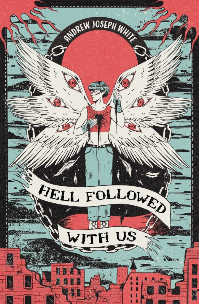 A book cover. The title "Hell Followed With Us" is written in black capitals across a curling white banner at the bottom of the cover. The author's name "Andrew Joseph White" is written at the top of the cover in smaller white capitals. The background art shows a grey blue sky with dark black clouds above a destroyed red city. Down the length of the centre, a large black oval shape. In the centre of the oval, art of a young man with pale skin and six white wings. There is a red eye on each wing. He is wearing a red cropped shirt and blue jeans with a black belt and bandages around each hand and forearm. Wounds on both of his hands, his left cheek and the centre of his chest appear to be bleeding. The banner with the title wraps loosely around his legs and the bottom of the oval. There is a large red circle behind his head and wings. A chain coming out of the circle acts as a border around the black oval shape. /end